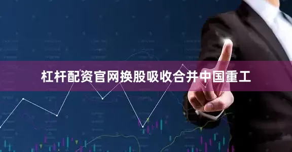 杠杆配资官网换股吸收合并中国重工