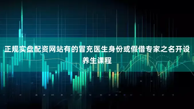 正规实盘配资网站有的冒充医生身份或假借专家之名开设养生课程