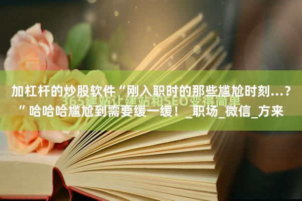 加杠杆的炒股软件“刚入职时的那些尴尬时刻...？”哈哈哈尴尬到需要缓一缓！_职场_微信_方来