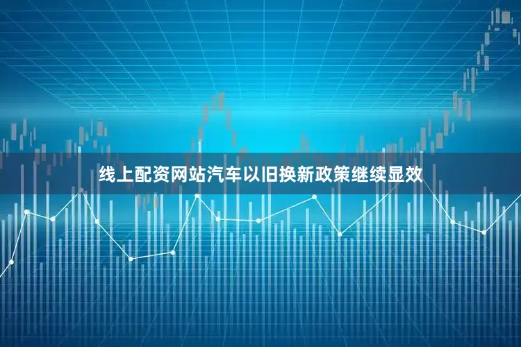 线上配资网站汽车以旧换新政策继续显效